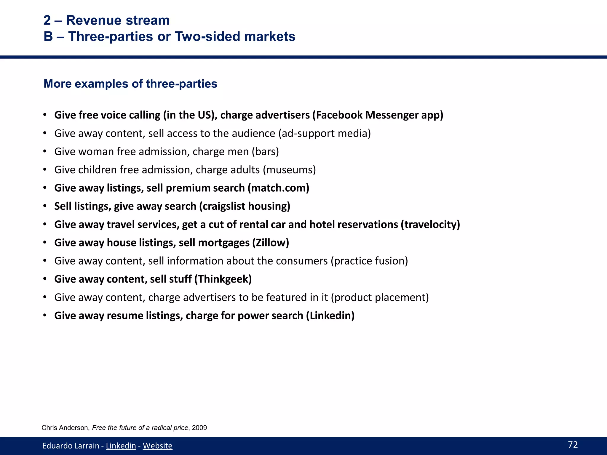 2 – Revenue stream
B – Three-parties or Two-sided markets


More examples of three-parties

• Give free voice calling (in the US), charge advertisers (Facebook Messenger app)
• Give away content, sell access to the audience (ad-support media)
• Give woman free admission, charge men (bars)
• Give children free admission, charge adults (museums)
• Give away listings, sell premium search (match.com)
• Sell listings, give away search (craigslist housing)
• Give away travel services, get a cut of rental car and hotel reservations (travelocity)
• Give away house listings, sell mortgages (Zillow)
• Give away content, sell information about the consumers (practice fusion)
• Give away content, sell stuff (Thinkgeek)
• Give away content, charge advertisers to be featured in it (product placement)
• Give away resume listings, charge for power search (Linkedin)




Chris Anderson, Free the future of a radical price, 2009

Eduardo Larrain - Linkedin - Website                                                        72
 