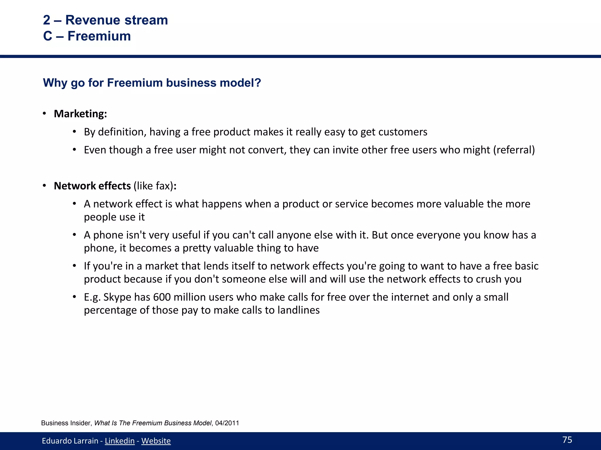2 – Revenue stream
C – Freemium


Why go for Freemium business model?

• Marketing:
         • By definition, having a free product makes it really easy to get customers
         • Even though a free user might not convert, they can invite other free users who might (referral)


• Network effects (like fax):
         • A network effect is what happens when a product or service becomes more valuable the more
           people use it
         • A phone isn't very useful if you can't call anyone else with it. But once everyone you know has a
           phone, it becomes a pretty valuable thing to have
         • If you're in a market that lends itself to network effects you're going to want to have a free basic
           product because if you don't someone else will and will use the network effects to crush you
         • E.g. Skype has 600 million users who make calls for free over the internet and only a small
           percentage of those pay to make calls to landlines




Business Insider, What Is The Freemium Business Model, 04/2011

Eduardo Larrain - Linkedin - Website                                                                              75
 