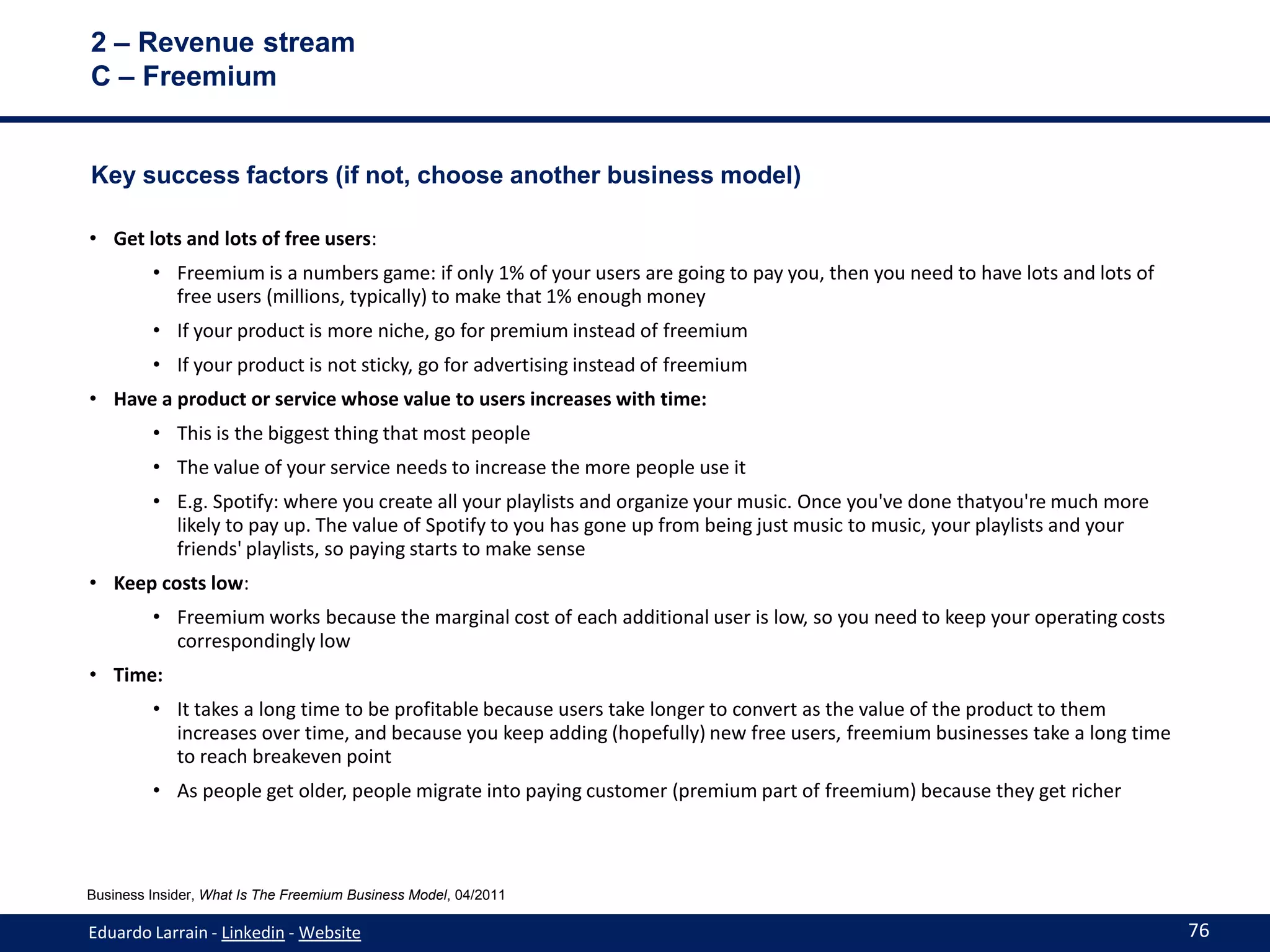 2 – Revenue stream
C – Freemium


Key success factors (if not, choose another business model)

• Get lots and lots of free users:
         • Freemium is a numbers game: if only 1% of your users are going to pay you, then you need to have lots and lots of
           free users (millions, typically) to make that 1% enough money
         • If your product is more niche, go for premium instead of freemium
         • If your product is not sticky, go for advertising instead of freemium
• Have a product or service whose value to users increases with time:
         • This is the biggest thing that most people
         • The value of your service needs to increase the more people use it
         • E.g. Spotify: where you create all your playlists and organize your music. Once you've done thatyou're much more
           likely to pay up. The value of Spotify to you has gone up from being just music to music, your playlists and your
           friends' playlists, so paying starts to make sense
• Keep costs low:
         • Freemium works because the marginal cost of each additional user is low, so you need to keep your operating costs
           correspondingly low
• Time:
         • It takes a long time to be profitable because users take longer to convert as the value of the product to them
           increases over time, and because you keep adding (hopefully) new free users, freemium businesses take a long time
           to reach breakeven point
         • As people get older, people migrate into paying customer (premium part of freemium) because they get richer



Business Insider, What Is The Freemium Business Model, 04/2011

Eduardo Larrain - Linkedin - Website                                                                                           76
 
