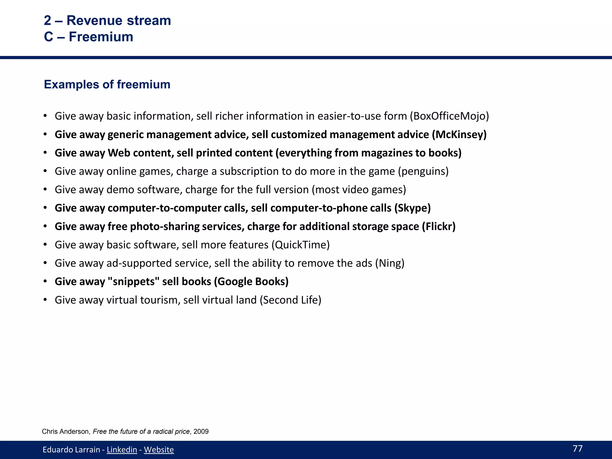 2 – Revenue stream
C – Freemium


Examples of freemium

• Give away basic information, sell richer information in easier-to-use form (BoxOfficeMojo)
• Give away generic management advice, sell customized management advice (McKinsey)
• Give away Web content, sell printed content (everything from magazines to books)
• Give away online games, charge a subscription to do more in the game (penguins)
• Give away demo software, charge for the full version (most video games)
• Give away computer-to-computer calls, sell computer-to-phone calls (Skype)
• Give away free photo-sharing services, charge for additional storage space (Flickr)
• Give away basic software, sell more features (QuickTime)
• Give away ad-supported service, sell the ability to remove the ads (Ning)
• Give away "snippets" sell books (Google Books)
• Give away virtual tourism, sell virtual land (Second Life)




Chris Anderson, Free the future of a radical price, 2009

Eduardo Larrain - Linkedin - Website                                                           77
 