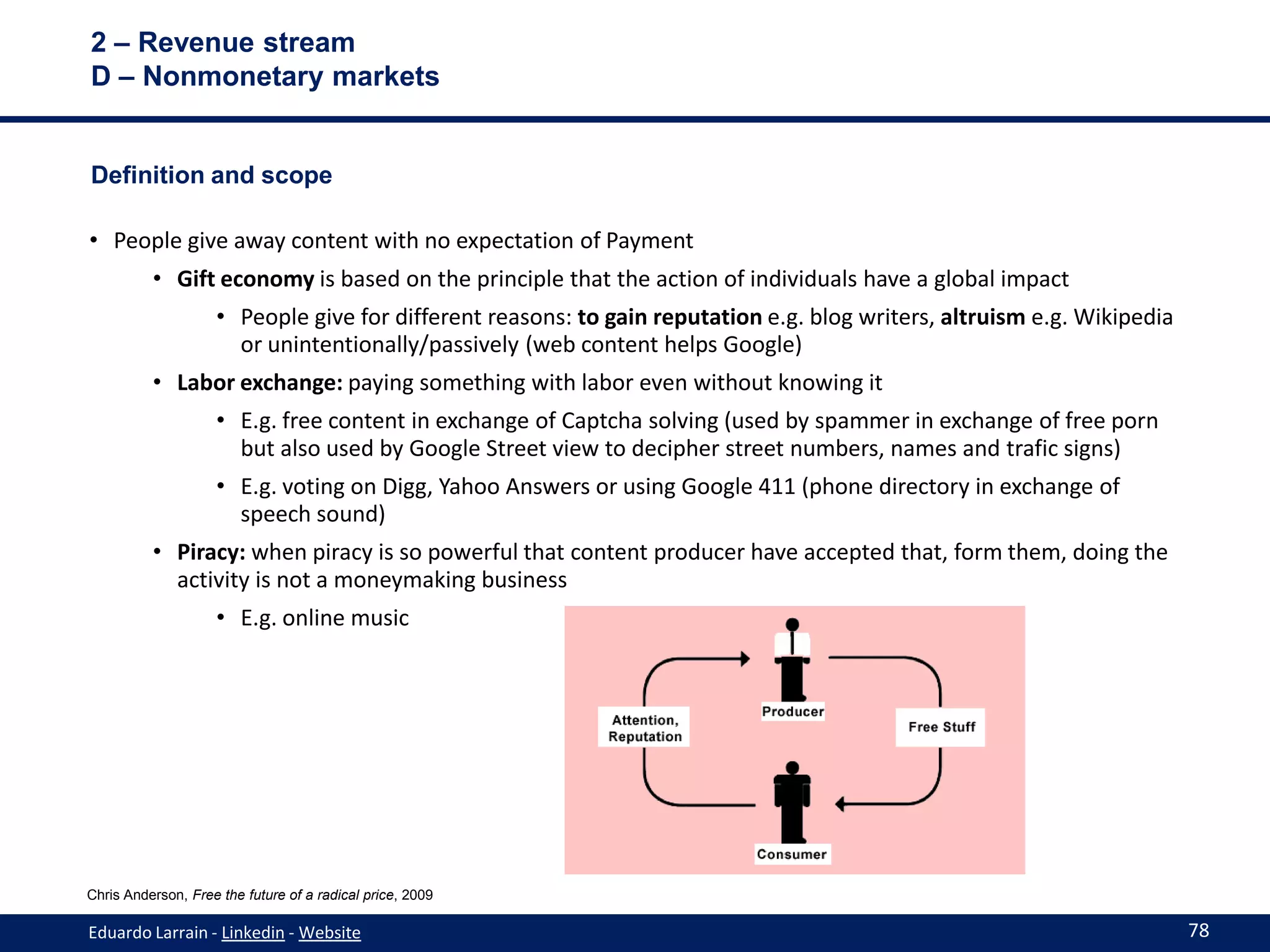 2 – Revenue stream
D – Nonmonetary markets


Definition and scope

• People give away content with no expectation of Payment
          • Gift economy is based on the principle that the action of individuals have a global impact
                    • People give for different reasons: to gain reputation e.g. blog writers, altruism e.g. Wikipedia
                      or unintentionally/passively (web content helps Google)
          • Labor exchange: paying something with labor even without knowing it
                    • E.g. free content in exchange of Captcha solving (used by spammer in exchange of free porn
                      but also used by Google Street view to decipher street numbers, names and trafic signs)
                    • E.g. voting on Digg, Yahoo Answers or using Google 411 (phone directory in exchange of
                      speech sound)
          • Piracy: when piracy is so powerful that content producer have accepted that, form them, doing the
            activity is not a moneymaking business
                    • E.g. online music




Chris Anderson, Free the future of a radical price, 2009

Eduardo Larrain - Linkedin - Website                                                                                     78
 