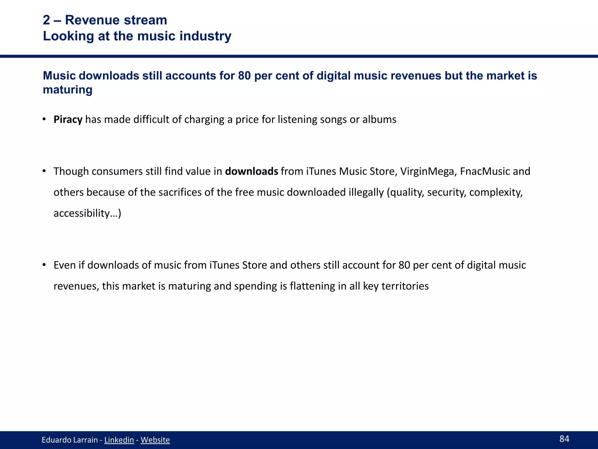 2 – Revenue stream
Looking at the music industry

Music downloads still accounts for 80 per cent of digital music revenues but the market is
maturing

• Piracy has made difficult of charging a price for listening songs or albums



• Though consumers still find value in downloads from iTunes Music Store, VirginMega, FnacMusic and
   others because of the sacrifices of the free music downloaded illegally (quality, security, complexity,
   accessibility…)



• Even if downloads of music from iTunes Store and others still account for 80 per cent of digital music
   revenues, this market is maturing and spending is flattening in all key territories




Eduardo Larrain - Linkedin - Website                                                                         84
 