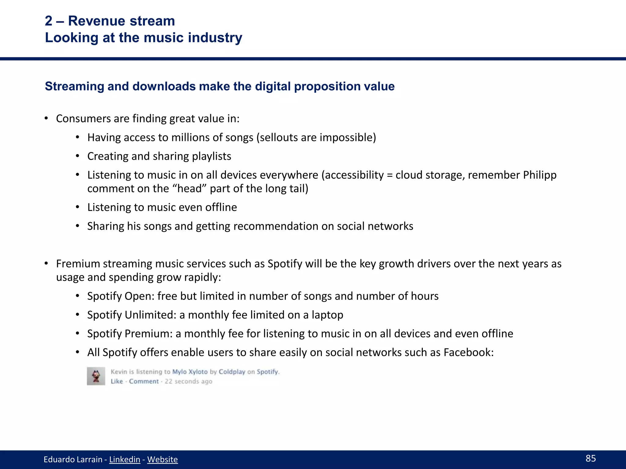 2 – Revenue stream
Looking at the music industry


Streaming and downloads make the digital proposition value

• Consumers are finding great value in:
        • Having access to millions of songs (sellouts are impossible)
        • Creating and sharing playlists
        • Listening to music in on all devices everywhere (accessibility = cloud storage, remember Philipp
          comment on the “head” part of the long tail)
        • Listening to music even offline
        • Sharing his songs and getting recommendation on social networks


• Fremium streaming music services such as Spotify will be the key growth drivers over the next years as
  usage and spending grow rapidly:
        • Spotify Open: free but limited in number of songs and number of hours
        • Spotify Unlimited: a monthly fee limited on a laptop
        • Spotify Premium: a monthly fee for listening to music in on all devices and even offline
        • All Spotify offers enable users to share easily on social networks such as Facebook:




Eduardo Larrain - Linkedin - Website                                                                         85
 