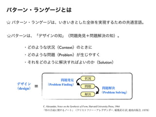 パターン・ランゲージは、いきいきとした全体を実現するための共通言語。
状況
問題
解決
問題発見
（Problem Finding）
問題解決
（Problem Solving）
デザイン
（design） =
C. Alexander, Notes on the Synthesis of Form, Harvard University Press, 1964
『形の合成に関するノート』（クリストファー・アレグザンダー, 稲葉武司 訳, 鹿島出版会, 1978）
パターン・ランゲージとは
・どのような状況（Context）のときに
・どのような問題（Problem）が生じやすく
・それをどのように解決すればよいのか（Solution）
パターンは、「デザインの知」（問題発見＋問題解決の知）。
 
