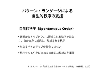 パターン・ランゲージによる
自生的秩序の支援
自生的秩序（Spontaneous Order）
F・A・ハイエク『法と立法と自由 I ─ ルールと秩序』（春秋社、2007）
• 外部からトップダウンに形成される秩序ではな
く、自分自身で成長し、形成される秩序
• 単なるボトムアップの集合ではない
• 秩序をゆるやかに束ねる抽象的な枠組みが重要
 