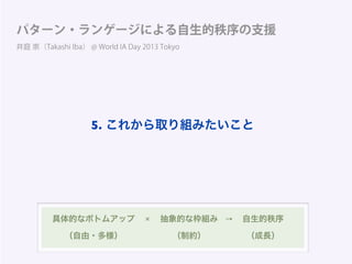 パターン・ランゲージによる自生的秩序の支援
井庭 崇（Takashi Iba） @ World IA Day 2013 Tokyo
具体的なボトムアップ 抽象的な枠組み 自生的秩序
（自由・多様） （制約） （成長）
× →
5. これから取り組みたいこと
 