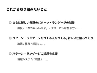 ◎ パターン・ランゲージをつくる人をつくる, 新しい仕組みづくり
◎ さらに新しい分野のパターン・ランゲージの制作
◎ パターン・ランゲージの活用を支援
これから取り組みたいこと
防災 / 「なつかしい未来」 / グローバルな生き方 / ……
政策 / 教育 / 経営 / ……
情報システム / 映像 / ……
 