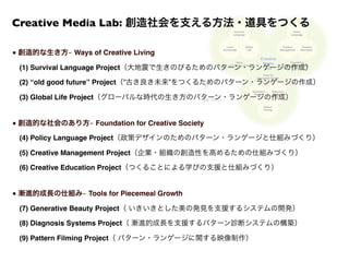 （政策デザインのためのパターン・ランゲージの作成 ＆ 新しい政策形成の仕組みづくり）
（つくることによる学びを支援するパターン・ランゲージの作成 ＆ 新しい教育の仕組みづくり）
■ 創造的な生き方 ̶ Ways of Creative Living
 (1) Survival Language Project（大地震で生きのびるためのパターン・ランゲージの作成）
 (2) “old good future” Project（”古き良き未来”をつくるためのパターン・ランゲージの作成）
 (3) Global Life Project（グローバルな時代の生き方のパターン・ランゲージの作成）
■ 創造的な社会のあり方 ̶ Foundation for Creative Society
 (4) Policy Language Project（政策デザインのためのパターン・ランゲージと仕組みづくり）
 (5) Creative Management Project（企業・組織の創造性を高めるための仕組みづくり）
 (6) Creative Education Project（つくることによる学びの支援と仕組みづくり）
■ 漸進的成長の仕組み ̶ Tools for Piecemeal Growth
 (7) Generative Beauty Project（ いきいきとした美の発見を支援するシステムの開発）
 (8) Diagnosis Systems Project（ 漸進的成長を支援するパターン診断システムの構築）
 (9) Pattern Filming Project（ パターン・ランゲージに関する映像制作）
Creative Media Lab: 創造社会を支える方法・道具をつくる
 