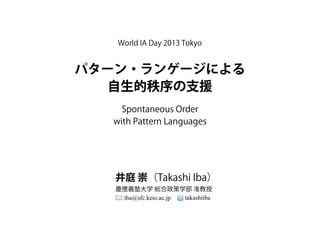 パターン・ランゲージによる
自生的秩序の支援
井庭 崇（Takashi Iba）
慶應義塾大学 総合政策学部 准教授
iba@sfc.keio.ac.jp takashiiba
Spontaneous Order
with Pattern Languages
World IA Day 2013 Tokyo
 