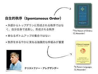 自生的秩序（Spontaneous Order）
『The Nature of Order』
（C.Alexander）
『A Pattern Language』
（C.Alexander）
• 外部からトップダウンに形成される秩序ではな
く、自分自身で成長し、形成される秩序
• 単なるボトムアップの集合ではない
• 秩序をゆるやかに束ねる抽象的な枠組みが重要
http://stephania32.wordpress.com/ クリストファー・アレグザンダー
 