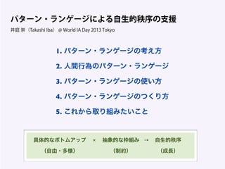 1. パターン・ランゲージの考え方
2. 人間行為のパターン・ランゲージ
3. パターン・ランゲージの使い方
4. パターン・ランゲージのつくり方
5. これから取り組みたいこと
パターン・ランゲージによる自生的秩序の支援
井庭 崇（Takashi Iba） @ World IA Day 2013 Tokyo
具体的なボトムアップ 抽象的な枠組み 自生的秩序
（自由・多様） （制約） （成長）
× →
 