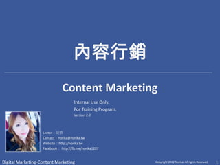 內容行銷
                              Content Marketing
                                     Internal Use Only,
                                     For Training Program.
                                     Version 2.0



                   Lector：紀香
                   Contact：norika@norika.tw
                   Website：http://norika.tw
                   Facebook： http://fb.me/norika1207


Digital Marketing-Content Marketing                          Copyright 2012 Norika. All rights Reserved   1
 