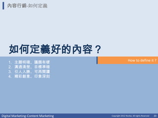 內容行銷-如何定義




    如何定義好的內容？
                                                        How to define it ?
    1.   主題明確、議題有梗
    2.   溝通清楚、目標準確
    3.   引人入勝、可再閱讀
    4.   精彩創意、印象深刻




Digital Marketing-Content Marketing   Copyright 2012 Norika. All rights Reserved   20
 