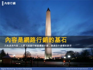 內容行銷




    內容是網路行銷的基石
   只有透過內容，人們才知道行銷要傳遞什麼，溝通些什麼樣的訴求




Digital Marketing-Content Marketing   Copyright 2012 Norika. All rights Reserved   4
 
