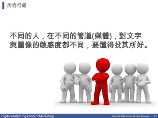 內容行銷




     不同的人，在不同的管道(媒體)，對文字
     與圖像的敏感度都不同，要懂得投其所好。




Digital Marketing-Content Marketing   Copyright 2012 Norika. All rights Reserved   53
 