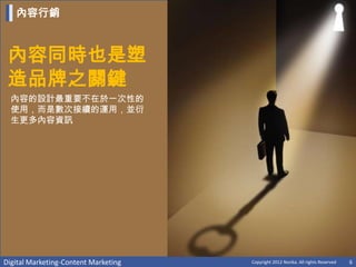內容行銷



 內容同時也是塑
 造品牌之關鍵
  內容的設計最重要不在於一次性的
  使用，而是數次接續的運用，並衍
  生更多內容資訊




Digital Marketing-Content Marketing   Copyright 2012 Norika. All rights Reserved   6
 