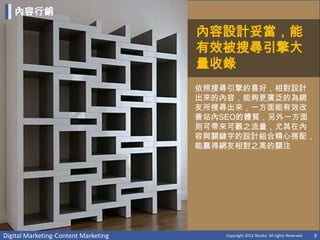 內容行銷

                                      內容設計妥當，能
                                      有效被搜尋引擎大
                                      量收錄
                                      依照搜尋引擎的喜好，相對設計
                                      出來的內容，能夠更廣泛的為網
                                      友所搜尋出來，一方面能有效改
                                      善站內SEO的體質，另外一方面
                                      則可帶來可觀之流量，尤其在內
                                      容與關鍵字的設計組合精心搭配，
                                      能贏得網友相對之高的關注




Digital Marketing-Content Marketing      Copyright 2012 Norika. All rights Reserved   9
 