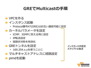 GREでMulticastの⼿手順
!   VPCを作る
!   インスタンス起動
•  Protocol番号47(GRE)はお互い通信可能に設定
!   カーネルパラメータを設定
•  ICMP、IGMPに答える⽤用に設定
•  IP転送設定
•  経路路⾮非対称を有効化
!   GREトンネルを設定
•  169.254.x.yを使うことに
!   マルチキャストアドレスに経路路設定
! pimdを起動
インスタンス内設定
スクリプトは後述	
 