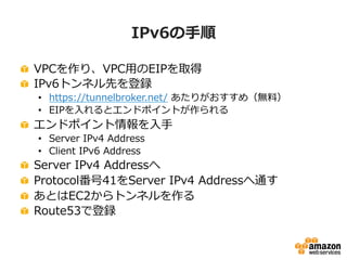 IPv6の⼿手順
!   VPCを作り、VPC⽤用のEIPを取得
!   IPv6トンネル先を登録
•  https://tunnelbroker.net/  あたりがおすすめ（無料料）
•  EIPを⼊入れるとエンドポイントが作られる
!   エンドポイント情報を⼊入⼿手
•  Server  IPv4  Address
•  Client  IPv6  Address
!   Server  IPv4  Addressへ
!   Protocol番号41をServer  IPv4  Addressへ通す
!   あとはEC2からトンネルを作る
!   Route53で登録
 
