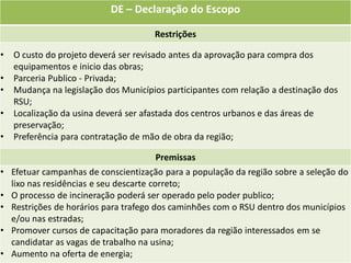 DE – Declaração do Escopo

                                      Restrições

•   O custo do projeto deverá ser revisado antes da aprovação para compra dos
    equipamentos e inicio das obras;
•   Parceria Publico - Privada;
•   Mudança na legislação dos Municípios participantes com relação a destinação dos
    RSU;
•   Localização da usina deverá ser afastada dos centros urbanos e das áreas de
    preservação;
•   Preferência para contratação de mão de obra da região;

                                      Premissas
• Efetuar campanhas de conscientização para a população da região sobre a seleção do
  lixo nas residências e seu descarte correto;
• O processo de incineração poderá ser operado pelo poder publico;
• Restrições de horários para trafego dos caminhões com o RSU dentro dos municípios
  e/ou nas estradas;
• Promover cursos de capacitação para moradores da região interessados em se
  candidatar as vagas de trabalho na usina;
• Aumento na oferta de energia;
 