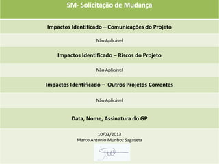 SM- Solicitação de Mudança

Impactos Identificado – Comunicações do Projeto

                   Não Aplicável


    Impactos Identificado – Riscos do Projeto

                   Não Aplicável


Impactos Identificado – Outros Projetos Correntes

                   Não Aplicável


         Data, Nome, Assinatura do GP

                    10/03/2013
           Marco Antonio Munhoz Sagaseta
 