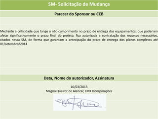 SM- Solicitação de Mudança
                                    Parecer do Sponsor ou CCB


Mediante a criticidade que tange o não cumprimento no prazo de entrega dos equipamentos, que poderiam
afetar significativamente o prazo final do projeto, fica autorizada a contratação dos recursos necessários,
citados nessa SM, de forma que garantam a antecipação do prazo de entrega dos planos completos até
01/setembro/2014




                             Data, Nome do autorizador, Assinatura
                                             10/03/2013
                              Magno Queiroz de Alencar, LMX Incorporações
 