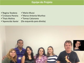 Equipe do Projeto


Regina Teodora      Maíra Mussi
Cristiano Pereira   Marco Antonio Munhoz
Thais Molina        Tomaz Calcerano
Aparecida Xavier    (Da esquerda para direita)
 