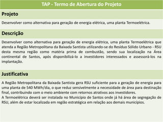 TAP - Termo de Abertura do Projeto
Projeto
Desenvolver como alternativa para geração de energia elétrica, uma planta Termoelétrica.

Descrição
Desenvolver como alternativa para geração de energia elétrica, uma planta Termoelétrica que
atenda a Região Metropolitana da Baixada Santista utilizando-se do Resíduo Sólido Urbano - RSU
desta mesma região como matéria prima de combustão, sendo sua localização na Área
continental de Santos, após disponibilizá-lo a investidores interessados e assessorá-los na
implantação.


Justificativa
A Região Metropolitana da Baixada Santista gera RSU suficiente para a geração de energia para
uma planta de 540 MWh/dia, o que reduz sensivelmente a necessidade de área para destinação
final, contribuindo com o meio ambiente com retornos atrativos aos investidores.
A Termoelétrica deverá ser instalada no Município de Santos onde já há área de segregação de
RSU, além de estar localizada em região estratégica em relação aos demais municípios.
 
