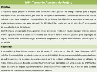 TAP - Termo de Abertura do Projeto
Objetivo
O Objetivo desse projeto é oferecer uma alternativa para geração de energia elétrica para a Região
Metropolitana da Baixada Santista, por meio de uma planta Termoelétrica utilizando-se de Resíduos Sólidos
Urbanos como fonte energética com capacidade de geração de 540 MWh/dia e assessorar o investidor na
implantação da mesma, com valor estimado de R$ 200 milhões e o tempo de término de 4,5 anos a partir
da contratação desta Consultoria.
Contribuir para uma geração de energia mais limpa, geração de renda com novos empregos (inclusão social),
melhor aproveitamento e destinação eficiente dos resíduos sólidos urbanos gerados pela população da
região, aumentando a conscientização ambiental e despertando a responsabilidade dessa temática para a
sociedade.

Requisitos
A termoelétrica deverá estar operando em 54 meses; O custo total da obra não deve ultrapassar R$200
milhões; O custo do MW gerado deve ser em torno de R$45,00, demonstrando qualidade equiparável com
os padrões vigentes no mercado; A energia gerada a partir de resíduos sólidos urbanos deve ser utilizada na
região metropolitana da baixada santista; Deverá iniciar suas operações com uma geração de 540MW/dia;
Todos os alvarás de órgãos regulamentadores e ambientais deverão estar em dia; A mão de obra utilizada
deverá ser em sua maioria de comunidades locais à fábrica.
 