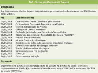TAP - Termo de Abertura do Projeto
Designação
Eng. Marco Antonio Munhoz Sagaseta designado como gerente do projeto Termoelétrica com RSU (Resíduo
Sólido Urbano).
Até            Lista de Milestones
01/03/2013     Contratação da "Pense Consciente" pelo Sponsor
01/05/2013     Contratação de Empresa de Engenharia para Projetos
01/05/2014     Término da Elaboração de Projetos
01/05/2014     Obtenção de Licenças necessárias
01/06/2014     Publicação da Licitação para Execução da Termoelétrica.
01/08/2014     Abertura de Concorrência e Contratação da empresa "TURNKEY”
01/10/2014     Todos os Planos elaborados.
01/10/2014     Início de Construção e Montagem
01/01/2015     Recebimento de todos os Equipamentos importados finalizado
15/02/2016     Contratação de Equipe de Operação concluído
12/05/2016     Término de Construção e Montagem
16/05/2016     Condicionamento a Frio e a Quente
17/05/2016     START-UP
24/01/2017     Encerramento e Validação

Orçamento
Orçamento de R$ 3 milhões sendo metade no ato do contrato, R$ 1 milhão no aceite ( termino do
comissionamento e START-UP) e o restante R$ 500 mil 6 meses após o "START-UP" e avaliação da EFICÁCIA
do projeto ECOSYSTEM.
 