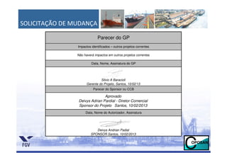 SOLICITAÇÃO DE MUDANÇA

                             Parecer do GP
                Impactos identificados – outros projetos correntes

                Não haverá impactos em outros projetos correntes

                         Data, Nome, Assinatura do GP




                               Silvio A Baracioli
                      Gerente do Projeto, Santos, 10/02/13
                          Parecer do Sponsor ou CCB

                                Aprovado
                 Deivys Adrian Pardial - Diretor Comercial
                 Sponsor do Projeto Santos, 10/02/2013
                     Data, Nome do Autorizador, Assinatura




                            Deivys Andrian Padial
                         SPONSOR Santos, 10/02/2013
 