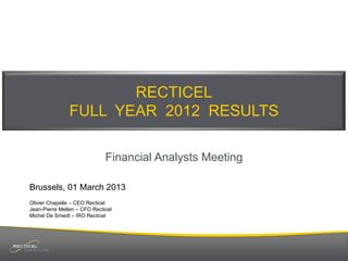 RECTICEL
FULL YEAR 2012 RESULTS
Financial Analysts Meeting
Brussels, 01 March 2013
Olivier Chapelle – CEO Recticel
Jean-Pierre Mellen – CFO Recticel
Michel De Smedt – IRO Recticel

 