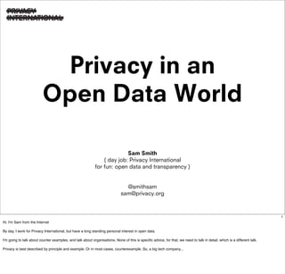 Privacy in an
                          Open Data World

                                                                          Sam Smith
                                                                ( day job: Privacy International
                                                            for fun: open data and transparency )


                                                                               @smithsam
                                                                             sam@privacy.org



                                                                                                                                                                           1
Hi, I'm Sam from the Internet

By day, I work for Privacy International, but have a long standing personal interest in open data.

I'm going to talk about counter examples, and talk about organisations. None of this is specific advice, for that, we need to talk in detail, which is a different talk.

Privacy is best described by principle and example. Or in most cases, counterexample. So, a big tech company...
 