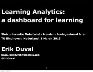 Learning Analytics:
 a dashboard for learning

 Slotconferentie Onbetwist - trends in toetsgestuurd leren
 TU Eindhoven, Nederland, 1 March 2013



 Erik Duval
 http://erikduval.wordpress.com
 @ErikDuval



                                  1
Sunday 3 March 13
 