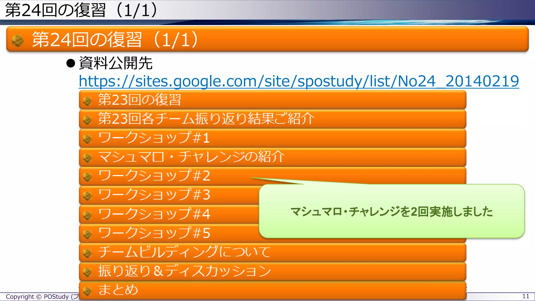 Copyright © POStudy (プロダクトオーナーシップ勉強会). All rights reserved.
第24回の復習（1/1）
第24回の復習（1/1）
 資料公開先
https://sites.google.com/site/spostudy/list/No24_20140219
11
マシュマロ・チャレンジを2回実施しました
 