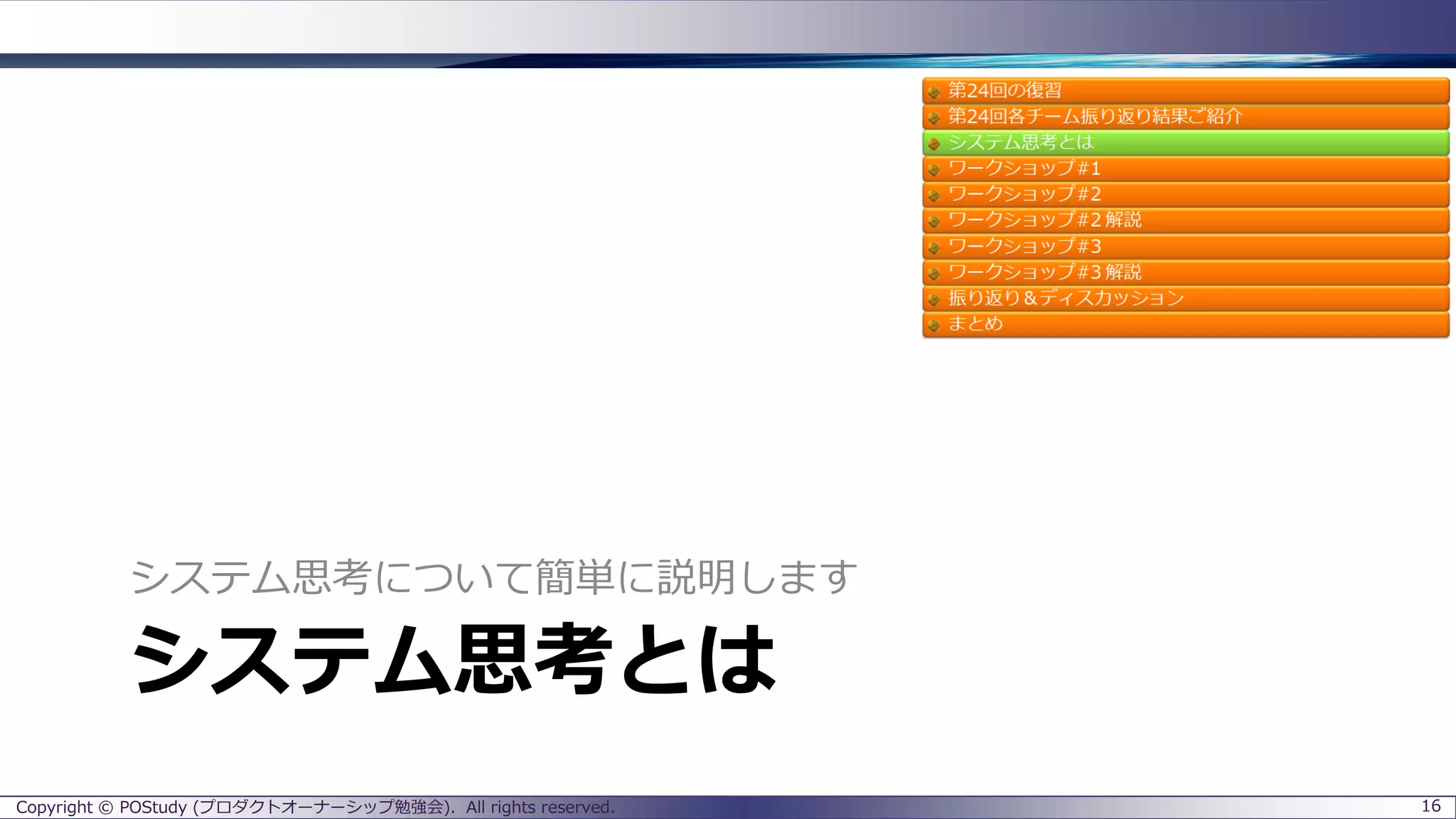 システム思考とは
システム思考について簡単に説明します
Copyright © POStudy (プロダクトオーナーシップ勉強会). All rights reserved. 16
 
