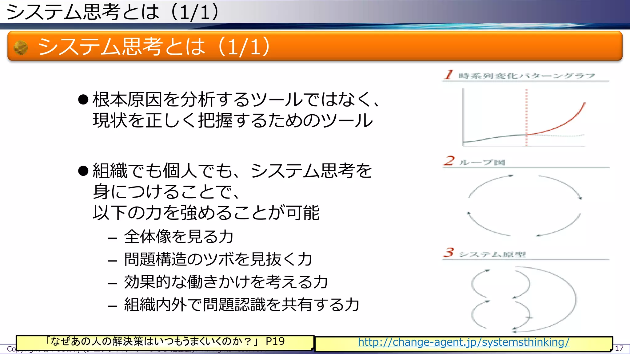 システム思考とは（1/1）
システム思考とは（1/1）
 根本原因を分析するツールではなく、
現状を正しく把握するためのツール
 組織でも個人でも、システム思考を
身につけることで、
以下の力を強めることが可能
– 全体像を見る力
– 問題構造のツボを見抜く力
– 効果的な働きかけを考える力
– 組織内外で問題認識を共有する力
Copyright © POStudy (プロダクトオーナーシップ勉強会). All rights reserved. 17
http://change-agent.jp/systemsthinking/「なぜあの人の解決策はいつもうまくいくのか？」 P19
 