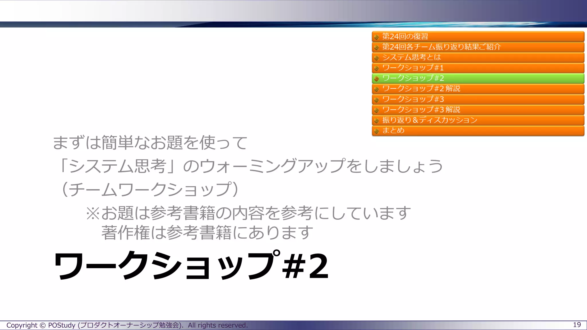 ワークショップ#2
まずは簡単なお題を使って
「システム思考」のウォーミングアップをしましょう
（チームワークショップ）
※お題は参考書籍の内容を参考にしています
著作権は参考書籍にあります
Copyright © POStudy (プロダクトオーナーシップ勉強会). All rights reserved. 19
 