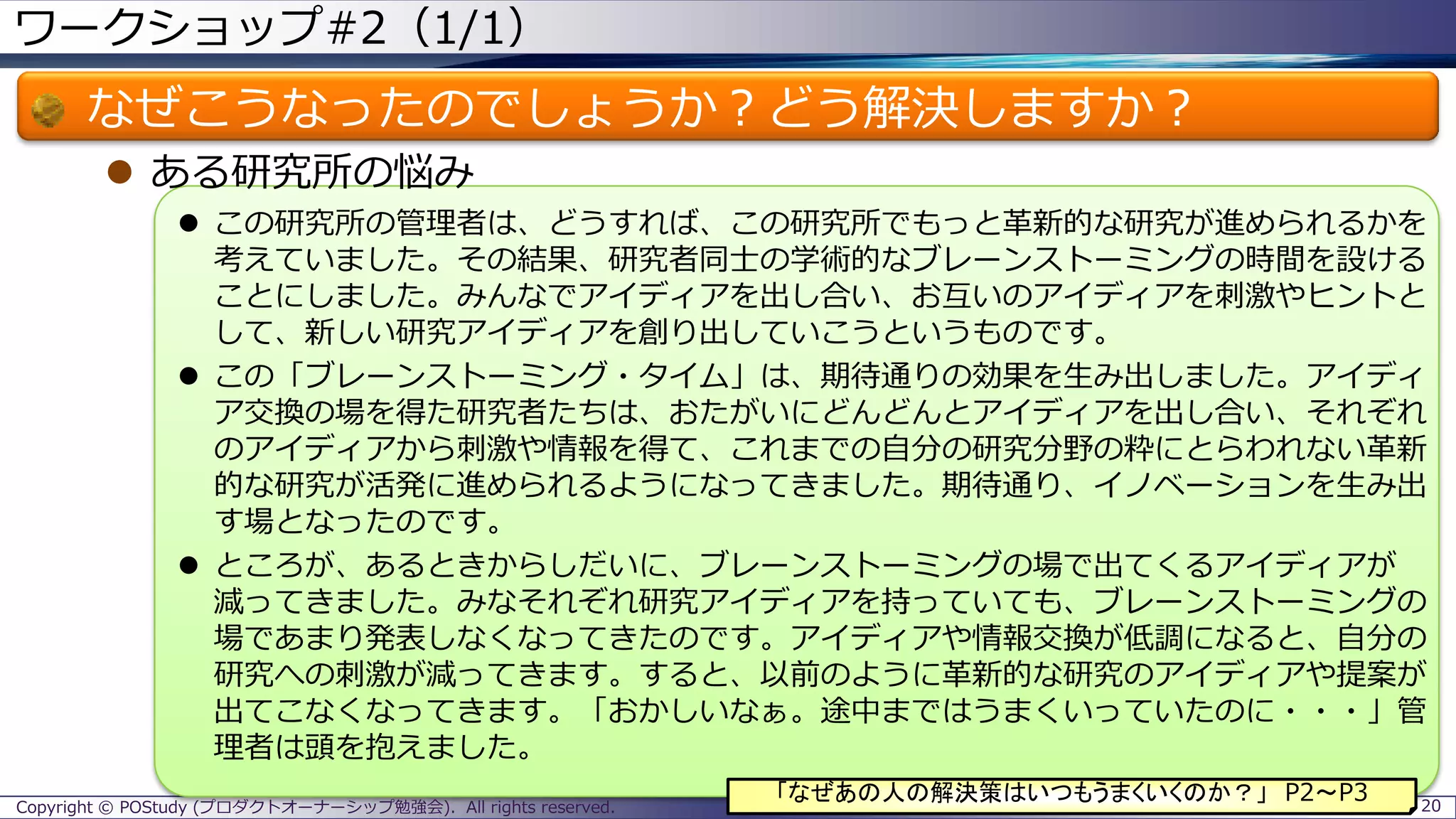 ワークショップ#2（1/1）
なぜこうなったのでしょうか？どう解決しますか？
 ある研究所の悩み
 この研究所の管理者は、どうすれば、この研究所でもっと革新的な研究が進められるかを
考えていました。その結果、研究者同士の学術的なブレーンストーミングの時間を設ける
ことにしました。みんなでアイディアを出し合い、お互いのアイディアを刺激やヒントと
して、新しい研究アイディアを創り出していこうというものです。
 この「ブレーンストーミング・タイム」は、期待通りの効果を生み出しました。アイディ
ア交換の場を得た研究者たちは、おたがいにどんどんとアイディアを出し合い、それぞれ
のアイディアから刺激や情報を得て、これまでの自分の研究分野の粋にとらわれない革新
的な研究が活発に進められるようになってきました。期待通り、イノベーションを生み出
す場となったのです。
 ところが、あるときからしだいに、ブレーンストーミングの場で出てくるアイディアが
減ってきました。みなそれぞれ研究アイディアを持っていても、ブレーンストーミングの
場であまり発表しなくなってきたのです。アイディアや情報交換が低調になると、自分の
研究への刺激が減ってきます。すると、以前のように革新的な研究のアイディアや提案が
出てこなくなってきます。「おかしいなぁ。途中まではうまくいっていたのに・・・」管
理者は頭を抱えました。
Copyright © POStudy (プロダクトオーナーシップ勉強会). All rights reserved. 20
「なぜあの人の解決策はいつもうまくいくのか？」 P2～P3
 