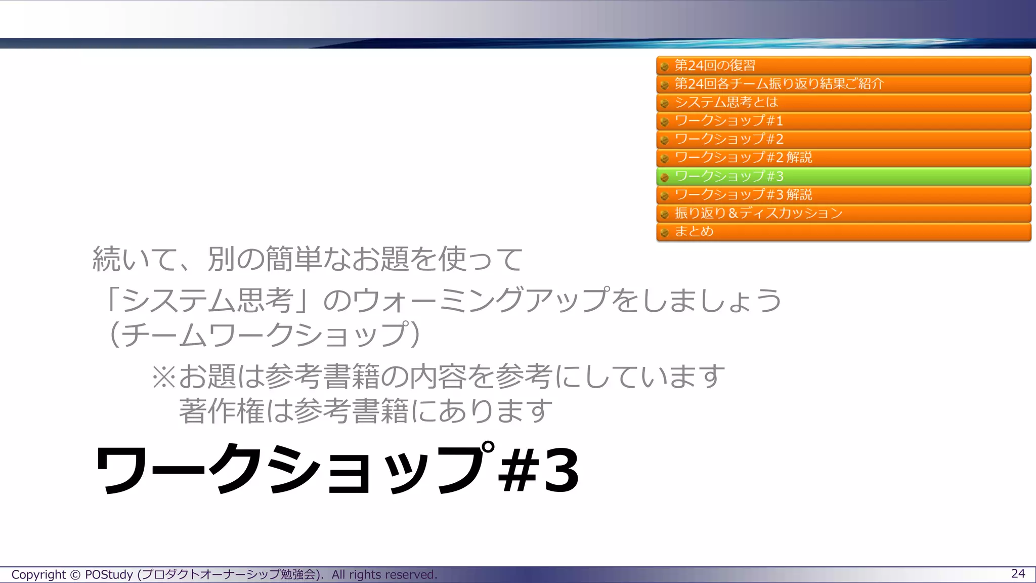 ワークショップ#3
続いて、別の簡単なお題を使って
「システム思考」のウォーミングアップをしましょう
（チームワークショップ）
※お題は参考書籍の内容を参考にしています
著作権は参考書籍にあります
Copyright © POStudy (プロダクトオーナーシップ勉強会). All rights reserved. 24
 