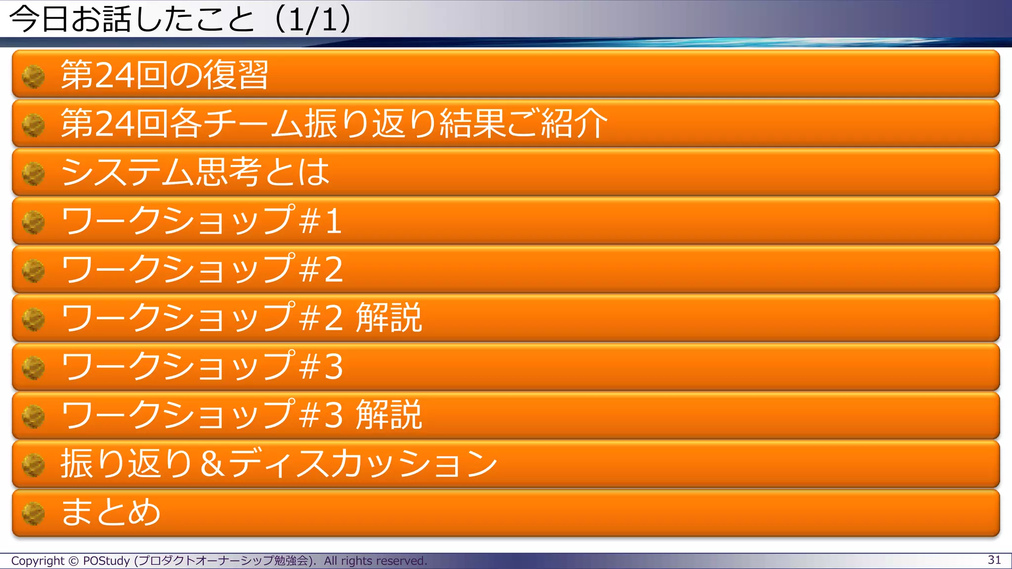 Copyright © POStudy (プロダクトオーナーシップ勉強会). All rights reserved.
今日お話したこと（1/1）
第24回の復習
第24回各チーム振り返り結果ご紹介
システム思考とは
ワークショップ#1
ワークショップ#2
ワークショップ#2 解説
ワークショップ#3
ワークショップ#3 解説
振り返り＆ディスカッション
まとめ
31
 