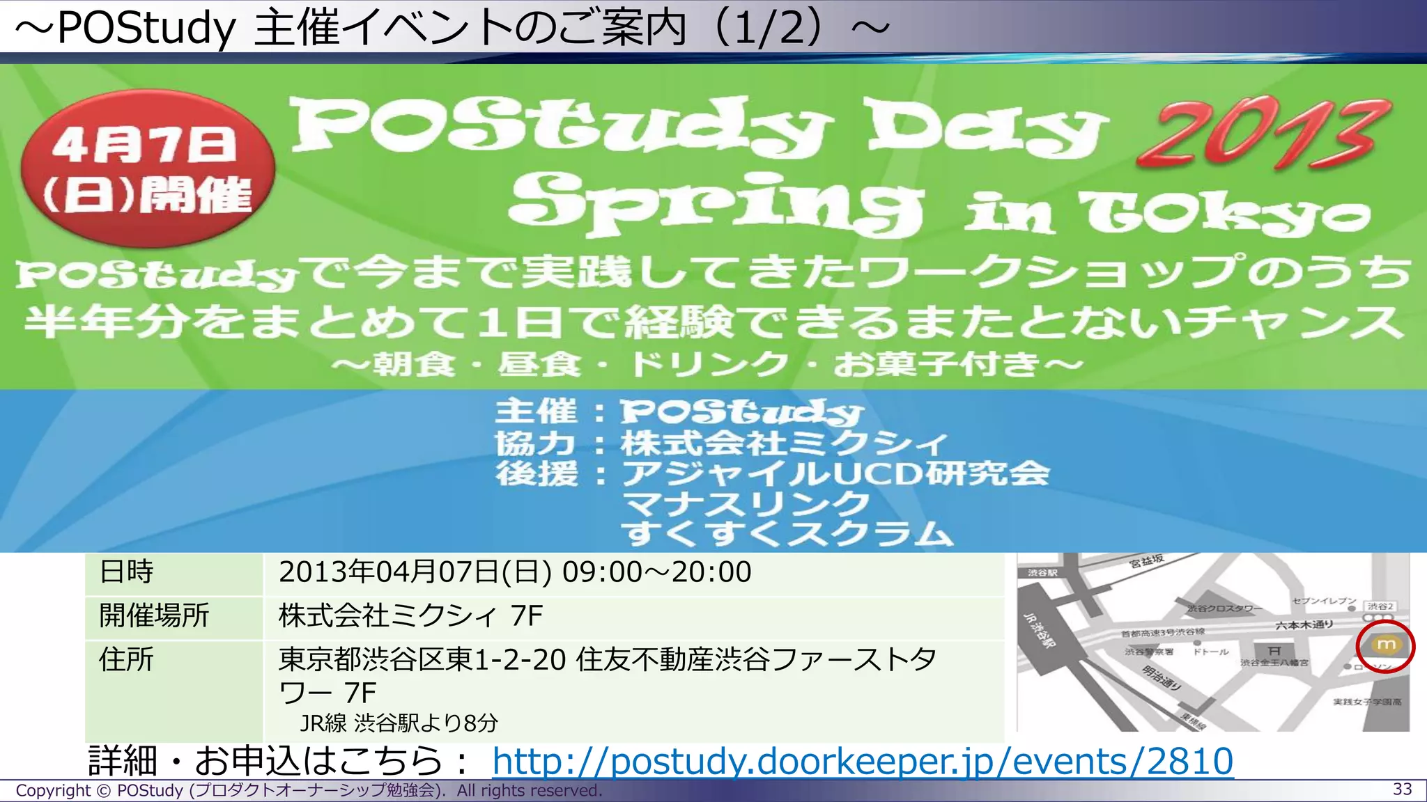 ～POStudy 主催イベントのご案内（1/2）～
Copyright © POStudy (プロダクトオーナーシップ勉強会). All rights reserved. 33
日時 2013年04月07日(日) 09:00～20:00
開催場所 株式会社ミクシィ 7F
住所 東京都渋谷区東1-2-20 住友不動産渋谷ファーストタ
ワー 7F
JR線 渋谷駅より8分
詳細・お申込はこちら： http://postudy.doorkeeper.jp/events/2810
 