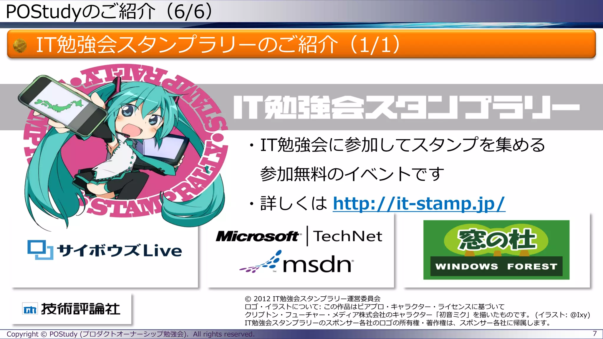 POStudyのご紹介（6/6）
IT勉強会スタンプラリーのご紹介（1/1）
7
・IT勉強会に参加してスタンプを集める
参加無料のイベントです
・詳しくは http://it-stamp.jp/
© 2012 IT勉強会スタンプラリー運営委員会
ロゴ・イラストについて: この作品はピアプロ・キャラクター・ライセンスに基づいて
クリプトン・フューチャー・メディア株式会社のキャラクター「初音ミク」を描いたものです。 (イラスト: @Ixy)
IT勉強会スタンプラリーのスポンサー各社のロゴの所有権・著作権は、スポンサー各社に帰属します。
Copyright © POStudy (プロダクトオーナーシップ勉強会). All rights reserved.
 