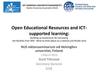 DET NORDISKA UNIVERSITETSSAMARBETET
              Nordic University Association (NUS)




Open Educational Resources and ICT-
       supported learning:
                  Building up momentum for harvesting
the benefits from OER - What to think about at a national and Nordic level

        NUS rektorsseminarium vid Helsingfors
                 universitet, Finland
                            1 March 2013
                        Gard Titlestad
                       Secretary General
                             ICDE
 