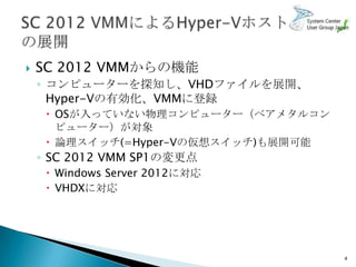    SC 2012 VMMからの機能
    ◦ コンピューターを探知し、VHDファイルを展開、
      Hyper-Vの有効化、VMMに登録
      OSが入っていない物理コンピューター（ベアメタルコン
       ピューター）が対象
      論理スイッチ(=Hyper-Vの仮想スイッチ)も展開可能
    ◦ SC 2012 VMM SP1の変更点
      Windows Server 2012に対応
      VHDXに対応




                                      4
 