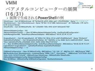    展開で生成されるPowerShellの例
$HostGroup = Get-SCVMHostGroup -ID "0e3ba228-a059-46be-aa41-2f5cf0f4b96e" -Name "すべてのホスト"
$RunAsAccount = Get-SCRunAsAccount -Name "HP ML110 G7 BMC Administrator" -ID "49df2a9b-17ff-4d73-
b10f-2c5ce37402da"
$HostProfile = Get-SCVMHostProfile -ID "1200d96f-7bfe-4f40-b54f-9d4cde467780"

$NetworkAdapterConfigs = @()
$NetworkAdapterConfigs += New-SCVMHostNetworkAdapterConfig -UseDhcpForIPConfiguration -
SetAsManagementNIC -SetAsPhysicalNetworkAdapter -MACAddress "00:9C:02:9F:7C:C8"

$LogicalSwitch1 = Get-SCLogicalSwitch -ID "bf85c192-963e-451d-a4df-85ddf66e2acb" -Name "EXvSwitch"
$UplinkPortProfileSet1 = Get-SCUplinkPortProfileSet -ID "10bf495c-e14a-4b8d-9a16-2a8052818504" -Name
"Host-UplinkPortProfile_e40d4bb6-6565-4d96-b46b-f6ba75301b5e"
$1 = New-SCVMHostNetworkAdapterConfig -SetAsPhysicalNetworkAdapter -MACAddress "00:9C:02:9F:7C:C9" -
LogicalSwitch $LogicalSwitch1 -UplinkPortProfileSet $UplinkPortProfileSet1
$NetworkAdapterConfigs += $1

$VMHostConfiguration = New-SCVMHostConfig -BMCAddress "192.168.1.9" -BMCPort 623 -BMCProtocol "IPMI" -
BMCRunAsAccount $RunAsAccount -ComputerName "HPML110G7" -Description "" -SMBiosGuid "33373436-3633-
504a-5432-323437524c46" -VMHostGroup $HostGroup -VMHostProfile $HostProfile -
VMHostNetworkAdapterConfig $NetworkAdapterConfigs
New-SCVMHost -VMHostConfig $VMHostConfiguration -RunAsynchronously




                                                                                                       63
 