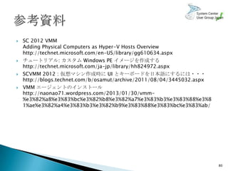    SC 2012 VMM
    Adding Physical Computers as Hyper-V Hosts Overview
    http://technet.microsoft.com/en-US/library/gg610634.aspx
   チュートリアル: カスタム Windows PE イメージを作成する
    http://technet.microsoft.com/ja-jp/library/hh824972.aspx
   SCVMM 2012 : 仮想マシン作成時に UI とキーボードを日本語にするには・・・
    http://blogs.technet.com/b/osamut/archive/2011/08/04/3445032.aspx
   VMM エージェントのインストール
    http://naonao71.wordpress.com/2013/01/30/vmm-
    %e3%82%a8%e3%83%bc%e3%82%b8%e3%82%a7%e3%83%b3%e3%83%88%e3%8
    1%ae%e3%82%a4%e3%83%b3%e3%82%b9%e3%83%88%e3%83%bc%e3%83%ab/




                                                                        80
 