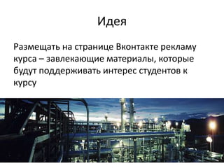 Идея
Размещать на странице Вконтакте рекламу
курса – завлекающие материалы, которые
будут поддерживать интерес студентов к
курсу
 