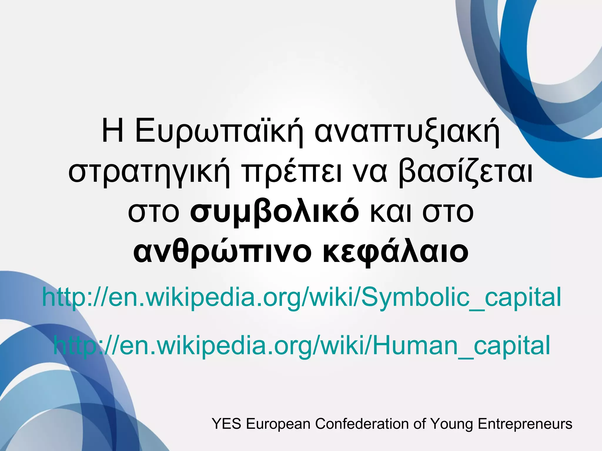 Η Ευρωπαϊκή αναπτυξιακή
  στρατηγική πρέπει να βασίζεται
     στο συμβολικό και στο
      ανθρώπινο κεφάλαιο
http://en.wikipedia.org/wiki/Symbolic_capital
http://en.wikipedia.org/wiki/Human_capital

              YES European Confederation of Young Entrepreneurs
 
