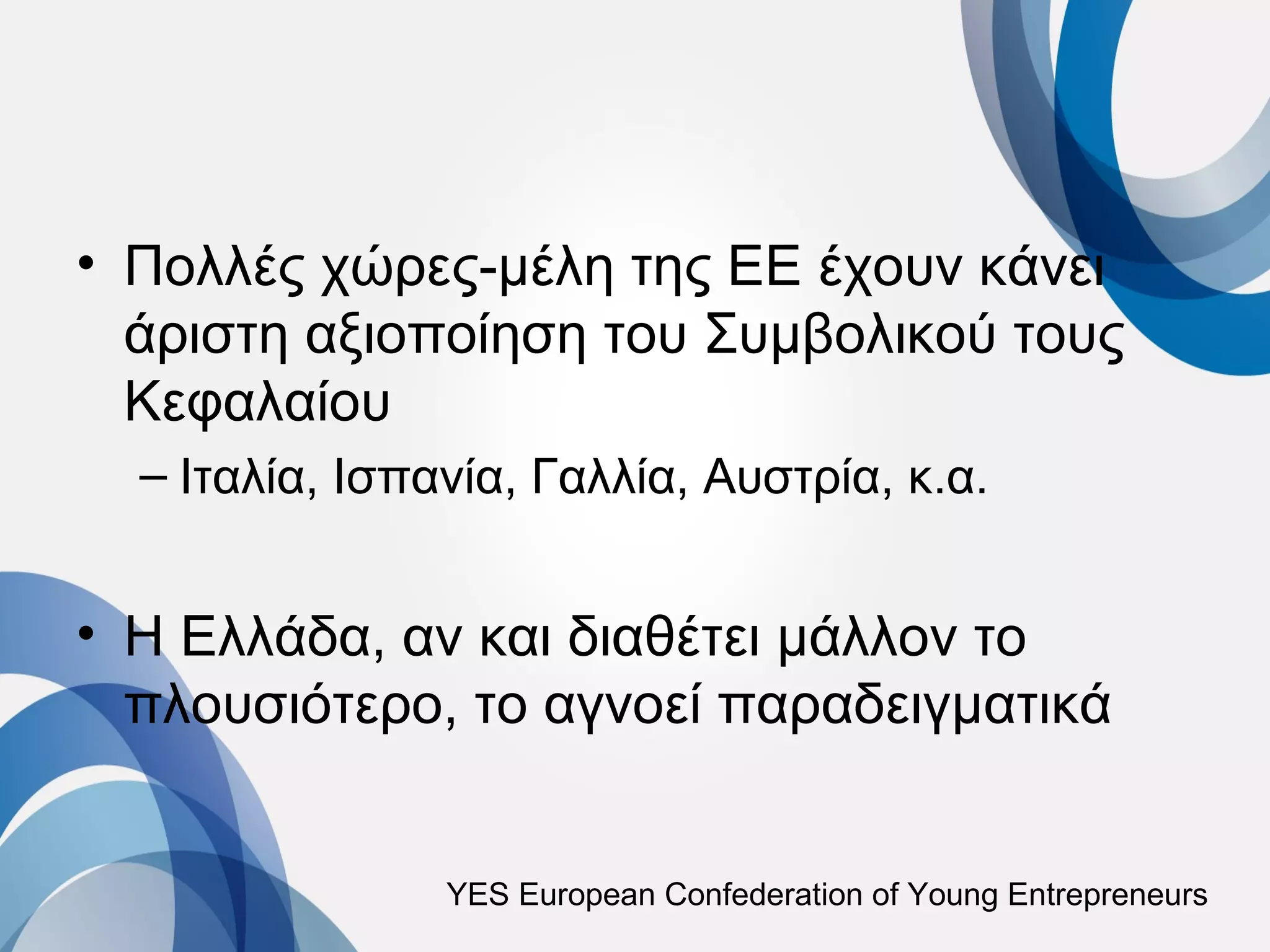 • Πολλές χώρες-μέλη της ΕΕ έχουν κάνει
  άριστη αξιοποίηση του Συμβολικού τους
  Κεφαλαίου
  – Ιταλία, Ισπανία, Γαλλία, Αυστρία, κ.α.


• Η Ελλάδα, αν και διαθέτει μάλλον το
  πλουσιότερο, το αγνοεί παραδειγματικά


                YES European Confederation of Young Entrepreneurs
 